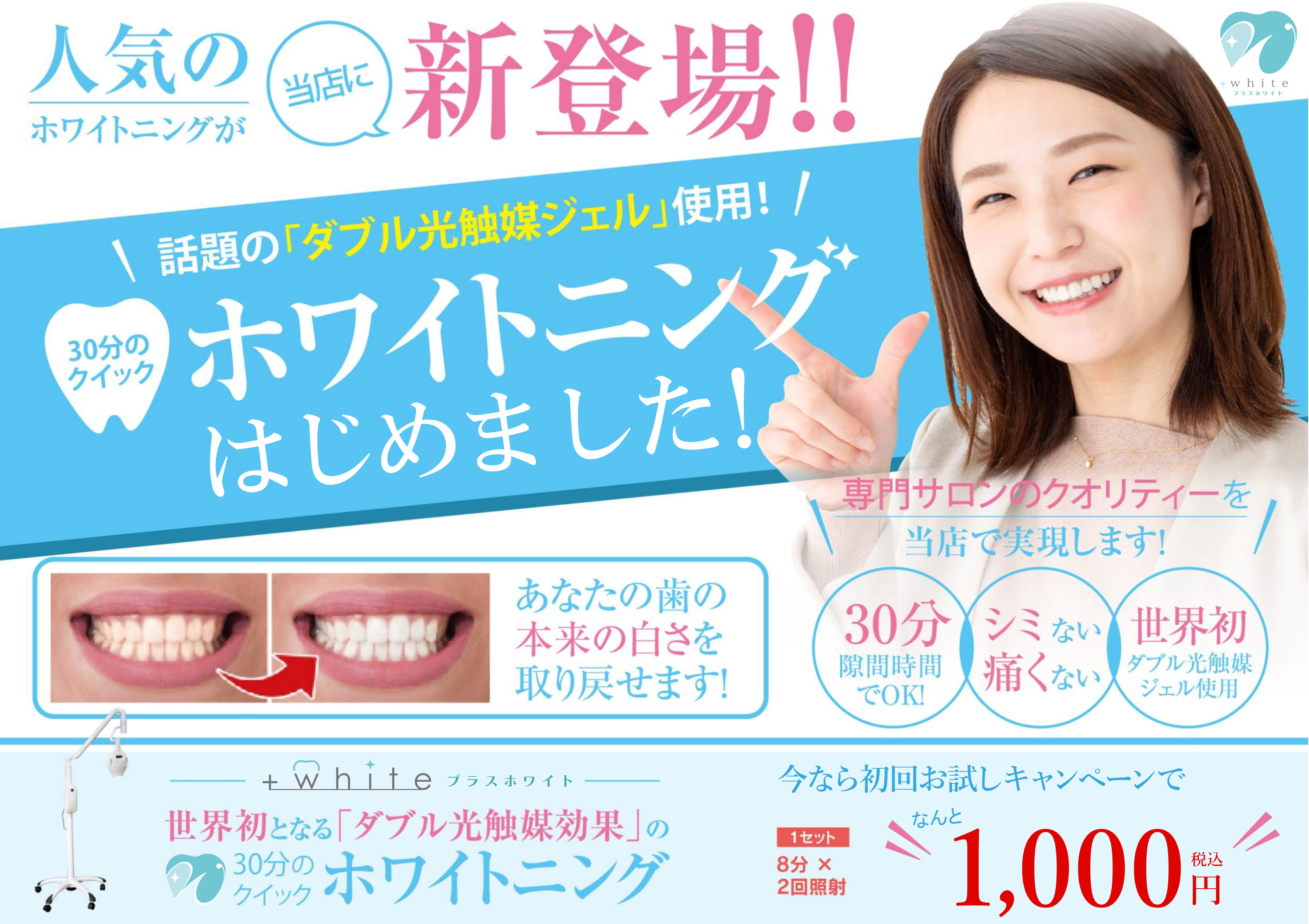 人気のホワイトニングが当店に新登場!!話題のダブル光触媒ジェル使用!30分のクイックホワイトニングはじめました。専門サロンのクオリティーを当店で実現します!30分隙間時間でOK!シミない、痛くない 世界初のダブル光北倍ジェル使用 あなたの歯の本来の白さを取り戻せます!プラスホワイト 世界初となるダブル光触媒効果の30分のクイックホワイトニング 今なら初回お試しキャンペーンで1セット分×2回照射 なんと1000円税込